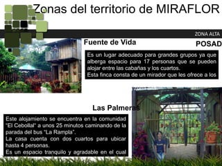 Zonas del territorio de MIRAFLORZONA ALTAFuente de VidaPOSADASEs un lugar adecuado para grandes grupos ya que alberga espacio para 17 personas que se pueden alojar entre las cabañas y los cuartos.Esta finca consta de un mirador que les ofrece a los turistas una vista panorámica que deja ver la parte más próxima de la zona alta.Las PalmerasEste alojamiento se encuentra en la comunidad “El Cebollal“ a unos 25 minutos caminando de la parada del bus “La Rampla”.La casa cuenta con dos cuartos para ubicar hasta 4 personas.Es un espacio tranquilo y agradable en el cual se pueden pasar unos días descansando y relajándose ya que cuenta con un rancho con hamacas y sillas.