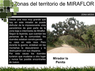 Zonas del territorio de MIRAFLORZONA MEDIADesde una roca muy grande que hay en este mirador se puede disfrutar de la impresionante vista panorámica de gran parte de la zona baja e intermedia de Miraflor.Según la leyenda, que cuentan las personas de la comunidad, los duendes estaban construyendosu casa en esta roca. Pero durante la guerra,andaban en las montañas la descubrieron y la destruyeron con sus disparos.Por esta causa los duendes tuvieron que mudarse a otro lugar y nunca fue posible encontrarles de nuevo.La ruta de acceso al mirador es a través de un bosque de roble un tanto denso y bastante poblado de epifitas, helechos y orquídeas. los hombresMirador la Penita