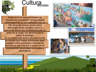 CulturaMuralesEstelí se le ha dado el nombre de “Ciudad del muralismo” porque desde 1979 hasta hoy se han realizado más de 150 obras de pintura mural sobre diferentes temas sociales como la guerra de liberación, la alfabetización, la lucha de la mujer, los derechos de la niñez, la ecología. En la ciudad está activa una reconocida fundación que realiza actividades para integrar niños y jóvenes a talleres de muralismo que cuentan a veces con la participación de artistas nacionales y extranjeros.