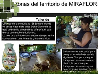 Zonas del territorio de MIRAFLORZONA MEDIATaller de CerámicaUbicado en la comunidad “El Sontule” donde ya desde hace siete años Doña Gioconda se está dedicando al trabajo de alfarería, el cual ejerce con mucho entusiasmo.Lo que un día inició como un pasatiempo se ha convertido en una forma de ganarse la vida. También disfruta enseñando a los visitantes como trabajar con cerámica.La forma mas adecuada para designar este trabajo seria la siguiente: “La  persona que trabaja con sus manos es un obrero, la persona que trabaja con sus manos y su cerebro es un artesano, la persona que trabaja con sus manos, su cerebro y su corazón es un artista” .