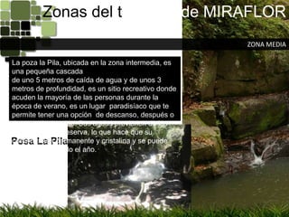 Zonas del territorio de MIRAFLORZONA MEDIALa poza la Pila, ubicada en la zona intermedia, es una pequeña cascadade uno 5 metros de caída de agua y de unos 3 metros de profundidad, es un sitio recreativo donde acuden la mayoría de las personas durante la época de verano, es un lugar  paradisíaco que te permite tener una opción  de descanso, después o durante el recorrido. Sus aguas provienen de las montañas de la reserva, lo que hace que su corriente sea permanente y cristalina y se puede nadar durante todo el año.Posa La Pila