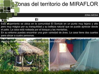 Zonas del territorio de MIRAFLORZONA MEDIAEl QuebrachoEste alojamiento se ubica en la comunidad El Sontule en un punto muy lejano y alto pero muy mágico por su tranquilidad y su belleza natural que se puede apreciar desde el patio. La casa está rodeada por el bosque y las montañas.En su entorno puedes encontrar una gran variedad de áves. La casa tiene dos cuartos para ubicar a cuatro personas.Esta familia al igual que las demás familias están organizados en cooperativas con el objetivo de alcanzar la sostenibilidad de su comunidad.
