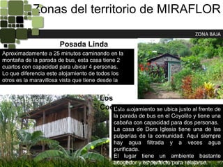 Zonas del territorio de MIRAFLORZONA BAJAPosada Linda VistaAproximadamente a 25 minutos caminando en la montaña de la parada de bus, esta casa tiene 2 cuartos con capacidad para ubicar 4 personas.Lo que diferencia este alojamiento de todos los otros es la maravillosa vista que tiene desde la casa. Es un lugar muy tranquilo que es perfecto para descansar. Se puede disfrutar de una gran variedad de flores.Los CoquitosEste alojamiento se ubica justo al frente de la parada de bus en el Coyolito y tiene una cabaña con capacidad para dos personas.La casa de Dora Iglesia tiene una de las pulperías de la comunidad. Aquí siempre hay agua filtrada y a veces agua purificada.El lugar tiene un ambiente bastante acogedor y es perfecto para relajarse.