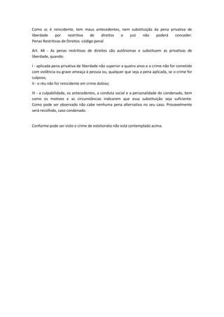 Como vc é reincidente, tem maus antecedentes, nem substituição da pena privativa de
liberdade por restritiva de direitos o juiz não poderá conceder:
Penas Restritivas de Direitos -código penal
Art. 44 - As penas restritivas de direitos são autônomas e substituem as privativas de
liberdade, quando:
I - aplicada pena privativa de liberdade não superior a quatro anos e o crime não for cometido
com violência ou grave ameaça à pessoa ou, qualquer que seja a pena aplicada, se o crime for
culposo;
II - o réu não for reincidente em crime doloso;
III - a culpabilidade, os antecedentes, a conduta social e a personalidade do condenado, bem
como os motivos e as circunstâncias indicarem que essa substituição seja suficiente.
Como pode ser observado não cabe nenhuma pena alternativa no seu caso. Provavelmente
será recolhido, caso condenado.
Conforme pode ser visto o crime de estelionato não está contemplado acima.
 
