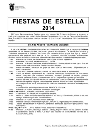 1/10 Programa Oficial de las Fiestas Patronales de Estella-Lizarra 2014
FIESTAS DE ESTELLA
2014
El Excmo. Ayuntamiento de Estella-Lizarra, con permiso del Gobierno de Navarra y siguiendo la
tradicional costumbre, con motivo de las Fiestas Patronales en honor de los Patronos San Andrés y
Ntra. Sra. del Puy, ha acordado celebrar los días 1, 2, 3, 4, 5, 6 y 7 de agosto de 2014, los siguientes
festejos.
DÍA 1 DE AGOSTO - VIERNES DE GIGANTES
A las DOCE HORAS desde el Balcón de la Casa Consistorial, tendrá lugar el disparo del COHETE
anunciador de las Fiestas Oficiales, con volteo general de campanas. La Banda de Clarineros y
Timbaleros interpretará el Saludo a la Ciudad; Los danzaris de los grupos “Ibai Ega y Larraiza”,
ejecutarán la Jota Vieja del típico baile de La Era, y gaiteros, txistularis, rondallas, acordeonistas,
fanfarres, banda de música, exdanzaris, recorrerán las calles tocando y bailando alegres pasacalles.
12:15 Plaza de Los Fueros, se disparará una colección de Bombas Japonesas.
12:30 Puente de Los Llanos, se celebrará una CUCAÑA.
13:00 Plaza de Los Fueros, homenaje a la Fanfarre Ordóiz. Se interpretará el Baile de La Era, por
la asociación de Exdanzaris de Estella Francisco Beruete.
13:00 Plaza San Martín, actuación del grupo de jotas “VOCES NAVARRAS”, organizado por la
Peña “San Andrés”.
16:30 Salida de la COMPARSA DE GIGANTES Y CABEZUDOS desde el Ayuntamiento.
17:45 Salida del Excmo. Ayuntamiento en Cuerpo de Comunidad, acompañado de su Comitiva
Oficial, compuesta por clarineros, timbaleros, maceros, guardias de respeto, gaiteros,
danzaris, banda de música y, acompañados por la Comparsa de Gigantes y Cabezudos.
18:15 Basílica de Ntra. Sra. la Real del Puy, se cantarán SOLEMNES VISPERAS, interpretándose
la Salve de Ugarte a cargo de un coro estellés, a la que asistirá el Excmo. Ayuntamiento.
En obsequio de los niños, se quemará una colección de Bombas Japonesas en la explanada
del Puy.
A continuación, tendrá lugar la tradicional BAJADICA DEL PUY.
18:30 Plaza de Los Fueros, animación infantil con “El Tobogán”.
20:15-21:45 Plaza de Los Fueros, disco móvil “Disco Music”.
20:30 SUBIDA DEL GANADO, por el trayecto del encierro.
21:00 Desde la Casa Consistorial salida de las Peñas “La Bota” y “San Andrés”, donde se les hará
entrega de sendos pañuelos conmemorativos.
22:00 Plaza de Los Fueros, recorrido del toro de fuego.
23:00 Plaza de Santiago, verbena con el grupo “DRINDOTS”, organizado por Lizarra Ikastola.
23:00 Trasera de la Estación de Autobuses, conciertos de música, organizado por Lizarrako Festa
Giro Taldea.
00:00-1:00 y 1:45-3:45 Plaza de Los Fueros, disco móvil “Disco Music”.
01:00 Plaza de Los Fueros, Desmayo, Baile de La Era y, Popurrí estellés por los Gaiteros Iturrieta.
Seguidamente, saldrá la Peña “La Bota” para recorrer el acostumbrado trayecto de la
BAJADICA DEL CHE.
 