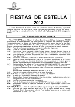 AYUNTAMIENTO DE ESTELLA
LIZARRAKO UDALA
FIESTAS DE ESTELLA
2013
El Excmo. Ayuntamiento de Estella-Lizarra, con permiso del Gobierno de Navarra y siguiendo la
tradicional costumbre, con motivo de las Fiestas Patronales en honor de los Patronos San Andrés y
Ntra. Sra. del Puy, ha acordado celebrar los días 2, 3, 4, 5, 6, 7 y 8 de agosto de 2013, los siguientes
festejos.
DÍA 2 DE AGOSTO - VIERNES DE GIGANTES
A las DOCE HORAS desde el Balcón de la Casa Consistorial, tendrá lugar el disparo del COHETE
anunciador de las Fiestas Oficiales, con volteo general de campanas. La Banda de Clarineros y
Timbaleros interpretará el Saludo a la Ciudad; Los danzaris de los grupos “Larraiza” e “Ibai Ega”,
ejecutarán la Jota Vieja del típico baile de La Era, y gaiteros, txistularis, rondallas, acordeonistas,
fanfarres, banda de música, exdanzaris, recorrerán las calles tocando y bailando alegres pasacalles.
12:15 Plaza de Los Fueros, se disparará una colección de Bombas Japonesas.
12:30 Puente de Los Llanos, se celebrará una CUCAÑA.
13:00 Plaza de Los Fueros, homenaje a Julián Romano Ugarte y Demetrio Romano Vidaurre. Se
interpretará el Baile de La Era, por la asociación de Exdanzaris de Estella Francisco Beruete.
13:00 Plaza San Martín, actuación del grupo de jotas “VOCES NAVARRAS”, organizado por la
Peña “San Andrés”.
16:30 Salida de la COMPARSA DE GIGANTES Y CABEZUDOS desde el Ayuntamiento.
17:45 Salida del Excmo. Ayuntamiento en Cuerpo de Comunidad, acompañado de su Comitiva
Oficial, compuesta por clarineros, timbaleros, maceros, guardias de respeto, gaiteros,
danzaris, banda de música y, acompañados por la Comparsa de Gigantes y Cabezudos.
18:15 Basílica de Ntra. Sra. la Real del Puy, se cantarán SOLEMNES VISPERAS, interpretándose
la Salve de Ugarte a cargo de un coro estellés, a la que asistirá el Excmo. Ayuntamiento.
En obsequio de los niños, se quemará una colección de Bombas Japonesas en la explanada
del Puy.
A continuación, tendrá lugar la tradicional BAJADICA DEL PUY.
18:30 Plaza de Los Fueros, animación infantil con el grupo “Tobogán”.
20:15-21:45 Plaza de Los Fueros, actuación a cargo de la orquesta “POKER”.
20:30 SUBIDA DEL GANADO, por el trayecto del encierro.
21:00 Desde la Casa Consistorial salida de las Peñas “San Andrés” y “La Bota”, donde se les hará
entrega de sendos pañuelos conmemorativos.
22:00 Plaza de Los Fueros, recorrido del toro de fuego.
23:00 Plaza de Santiago, verbena con el grupo “DRINDOTS”, organizado por Lizarra Ikastola.
00:00 Trasera de la Estación de Autobuses, conciertos de música, organizado por Lizarrako Festa
Giro Taldea.
00:00-1:00 y 1:45-3:45 Plaza de Los Fueros, verbena popular a cargo de la orquesta “POKER”.
01:00 Plaza de Los Fueros, Desmayo, Baile de La Era y, Popurrí estellés por los Gaiteros
Academia Deierri. Seguidamente, saldrá la Peña “La Bota” para recorrer el acostumbrado
trayecto de la BAJADICA DEL CHE.
 