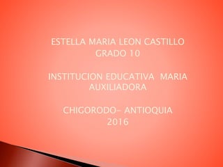ESTELLA MARIA LEON CASTILLO
GRADO 10
INSTITUCION EDUCATIVA MARIA
AUXILIADORA
CHIGORODO- ANTIOQUIA
2016
 
