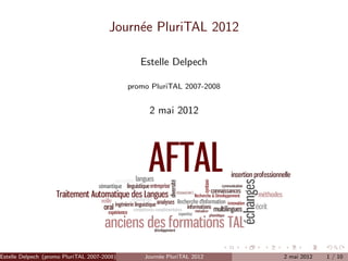 Journ´e PluriTAL 2012
                                            e

                                                Estelle Delpech

                                             promo PluriTAL 2007-2008


                                                  2 mai 2012




Estelle Delpech (promo PluriTAL 2007-2008)       Journ´e PluriTAL 2012
                                                      e                  2 mai 2012   1 / 10
 