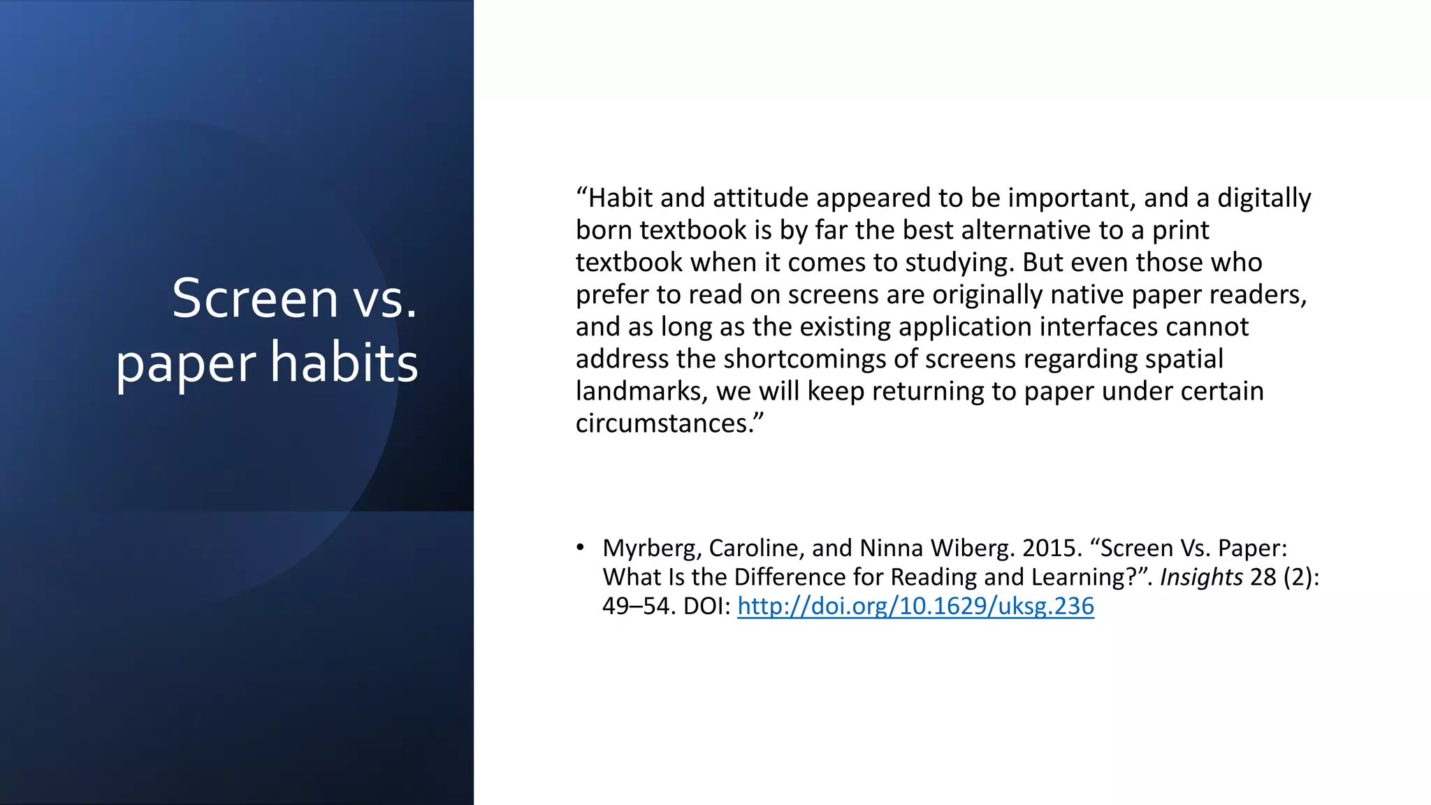 Screen vs.
paper habits
“Habit and attitude appeared to be important, and a digitally
born textbook is by far the best alternative to a print
textbook when it comes to studying. But even those who
prefer to read on screens are originally native paper readers,
and as long as the existing application interfaces cannot
address the shortcomings of screens regarding spatial
landmarks, we will keep returning to paper under certain
circumstances.”
• Myrberg, Caroline, and Ninna Wiberg. 2015. “Screen Vs. Paper:
What Is the Difference for Reading and Learning?”. Insights 28 (2):
49–54. DOI: http://doi.org/10.1629/uksg.236
 