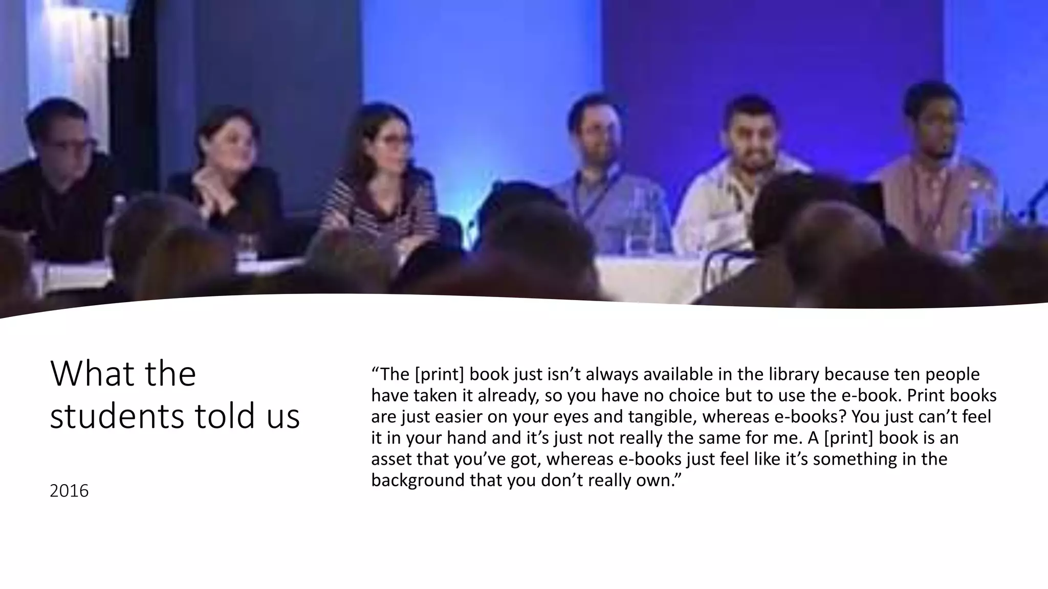 What the
students told us
2016
“The [print] book just isn’t always available in the library because ten people
have taken it already, so you have no choice but to use the e-book. Print books
are just easier on your eyes and tangible, whereas e-books? You just can’t feel
it in your hand and it’s just not really the same for me. A [print] book is an
asset that you’ve got, whereas e-books just feel like it’s something in the
background that you don’t really own.”
 