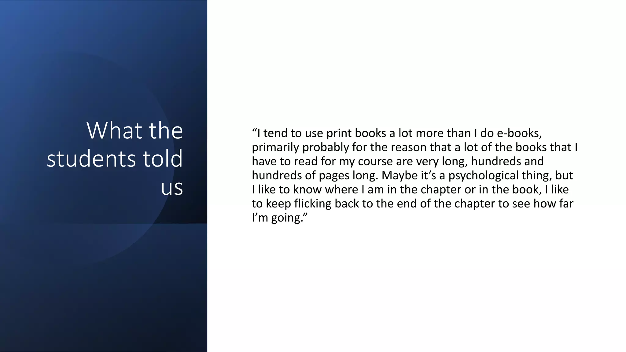 What the
students told
us
“I tend to use print books a lot more than I do e-books,
primarily probably for the reason that a lot of the books that I
have to read for my course are very long, hundreds and
hundreds of pages long. Maybe it’s a psychological thing, but
I like to know where I am in the chapter or in the book, I like
to keep flicking back to the end of the chapter to see how far
I’m going.”
 