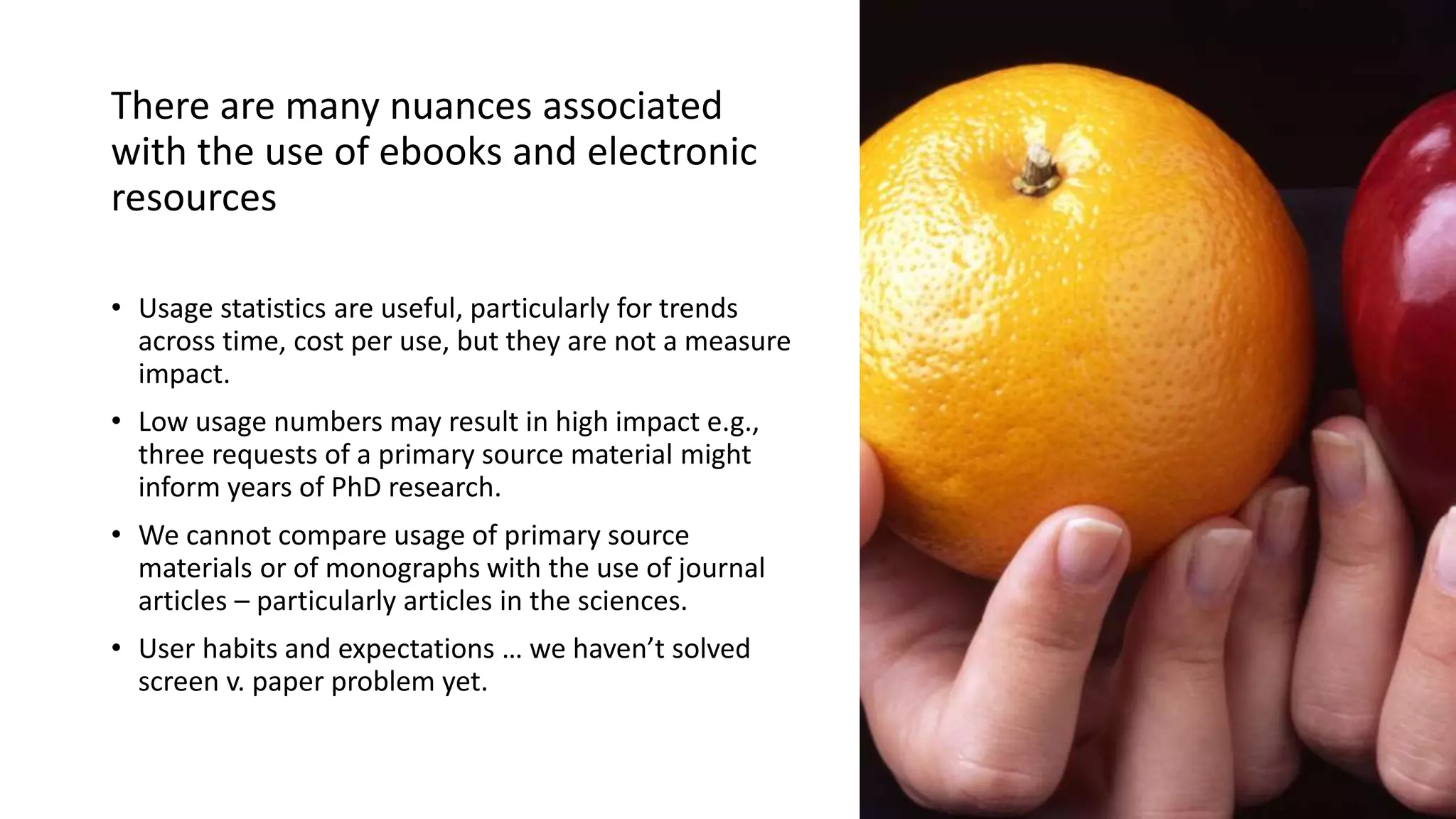 There are many nuances associated
with the use of ebooks and electronic
resources
• Usage statistics are useful, particularly for trends
across time, cost per use, but they are not a measure
impact.
• Low usage numbers may result in high impact e.g.,
three requests of a primary source material might
inform years of PhD research.
• We cannot compare usage of primary source
materials or of monographs with the use of journal
articles – particularly articles in the sciences.
• User habits and expectations … we haven’t solved
screen v. paper problem yet.
 
