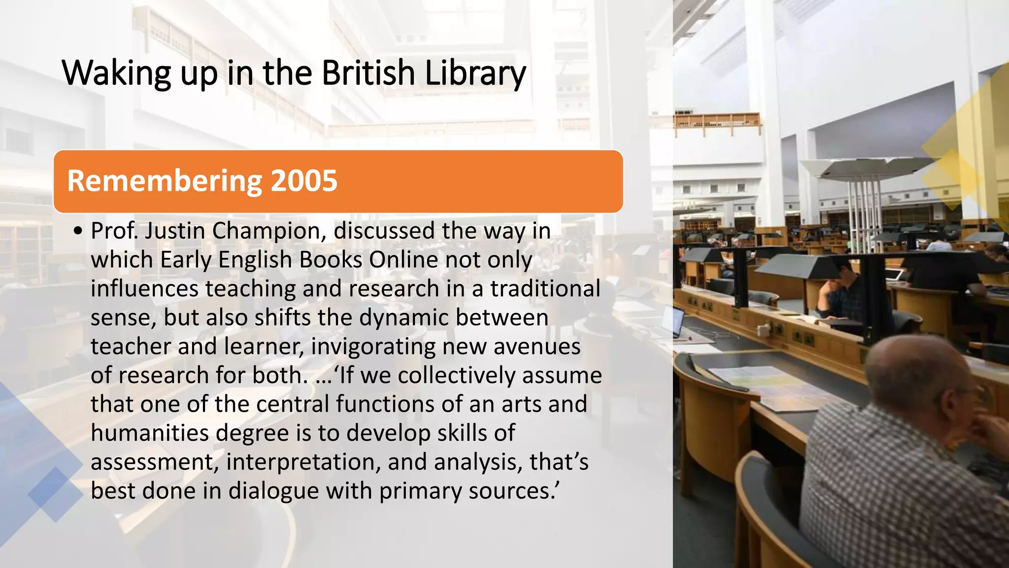 Waking up in the British Library
Remembering 2005
• Prof. Justin Champion, discussed the way in
which Early English Books Online not only
influences teaching and research in a traditional
sense, but also shifts the dynamic between
teacher and learner, invigorating new avenues
of research for both. …‘If we collectively assume
that one of the central functions of an arts and
humanities degree is to develop skills of
assessment, interpretation, and analysis, that’s
best done in dialogue with primary sources.’
 