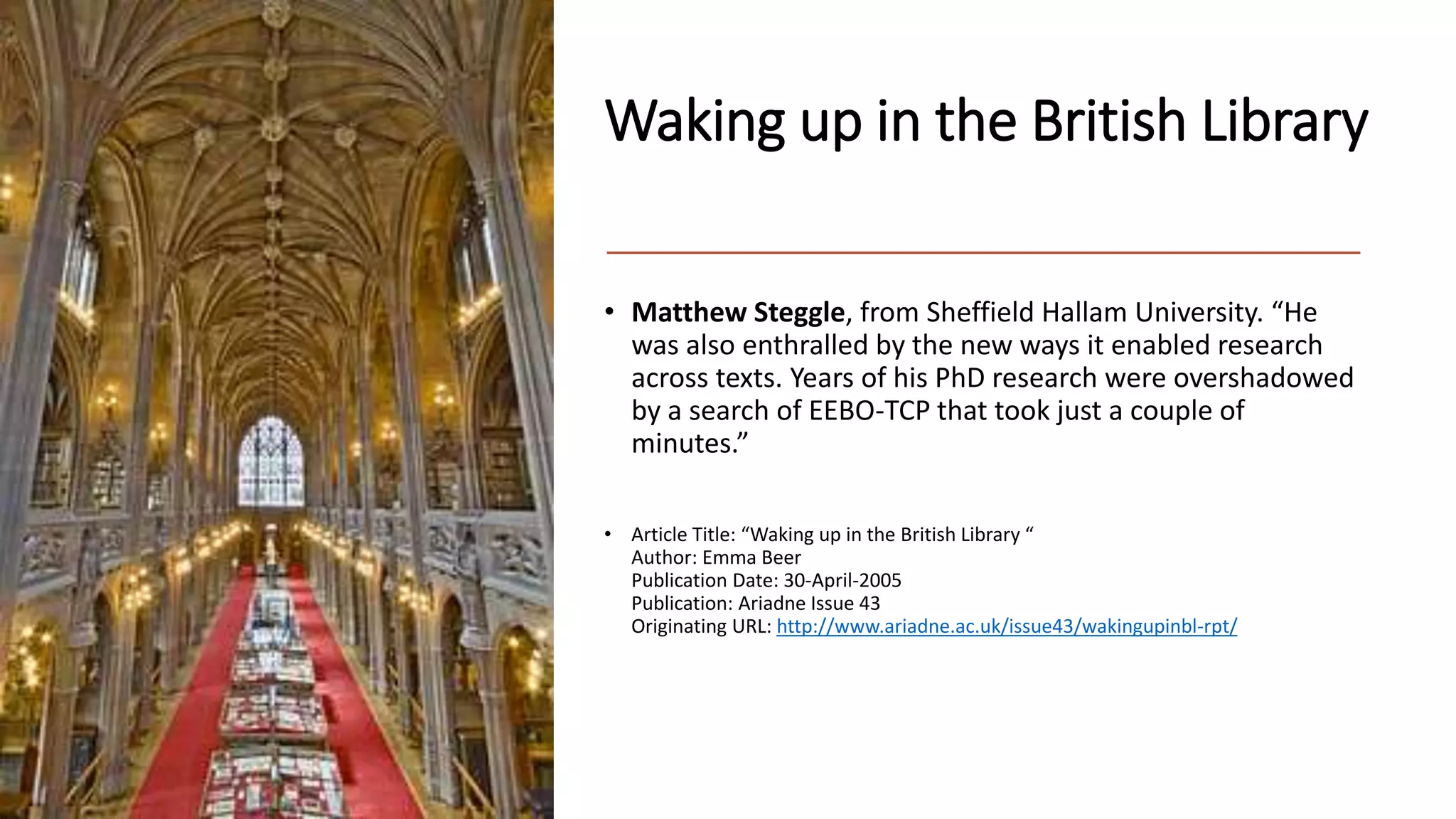 Waking up in the British Library
• Matthew Steggle, from Sheffield Hallam University. “He
was also enthralled by the new ways it enabled research
across texts. Years of his PhD research were overshadowed
by a search of EEBO-TCP that took just a couple of
minutes.”
• Article Title: “Waking up in the British Library “
Author: Emma Beer
Publication Date: 30-April-2005
Publication: Ariadne Issue 43
Originating URL: http://www.ariadne.ac.uk/issue43/wakingupinbl-rpt/
 