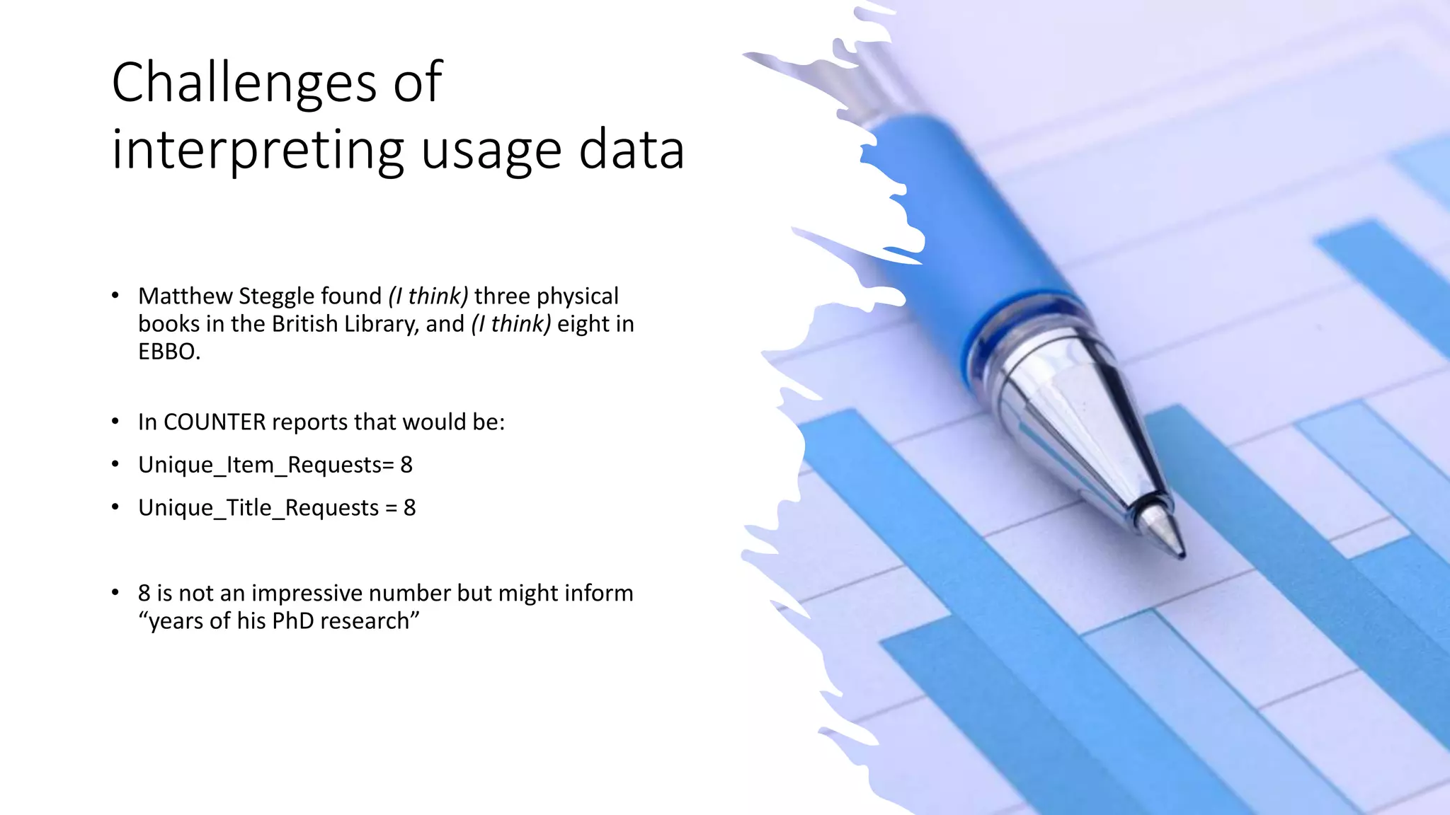 Challenges of
interpreting usage data
• Matthew Steggle found (I think) three physical
books in the British Library, and (I think) eight in
EBBO.
• In COUNTER reports that would be:
• Unique_Item_Requests= 8
• Unique_Title_Requests = 8
• 8 is not an impressive number but might inform
“years of his PhD research”
 