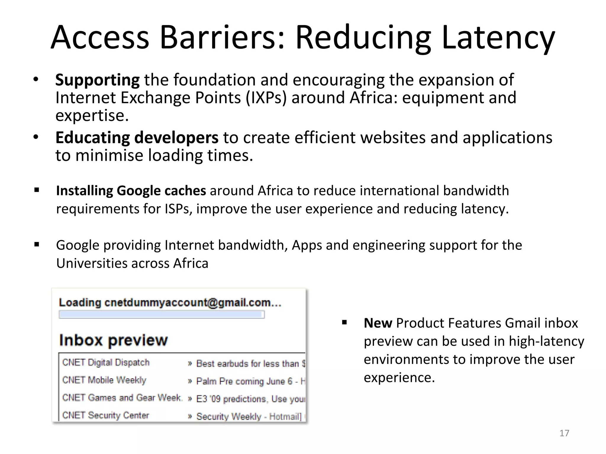Access Barriers: Reducing Latency
• Supporting the foundation and encouraging the expansion of
  Internet Exchange Points (IXPs) around Africa: equipment and
  expertise.
• Educating developers to create efficient websites and applications
  to minimise loading times.
   Installing Google caches around Africa to reduce international bandwidth
    requirements for ISPs, improve the user experience and reducing latency.

   Google providing Internet bandwidth, Apps and engineering support for the
    Universities across Africa


                                                    New Product Features Gmail inbox
                                                     preview can be used in high-latency
                                                     environments to improve the user
                                                     experience.


                                                                                    17
 