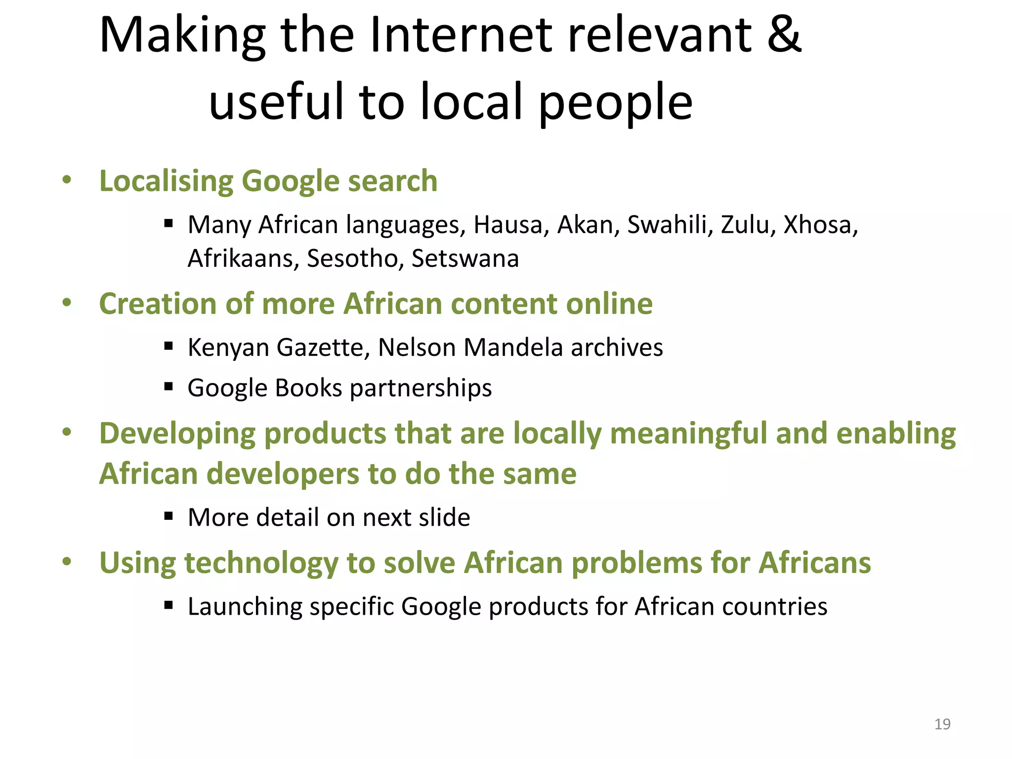 Making the Internet relevant &
      useful to local people
• Localising Google search
        Many African languages, Hausa, Akan, Swahili, Zulu, Xhosa,
         Afrikaans, Sesotho, Setswana
• Creation of more African content online
        Kenyan Gazette, Nelson Mandela archives
        Google Books partnerships
• Developing products that are locally meaningful and enabling
  African developers to do the same
        More detail on next slide
• Using technology to solve African problems for Africans
        Launching specific Google products for African countries



                                                                      19
 