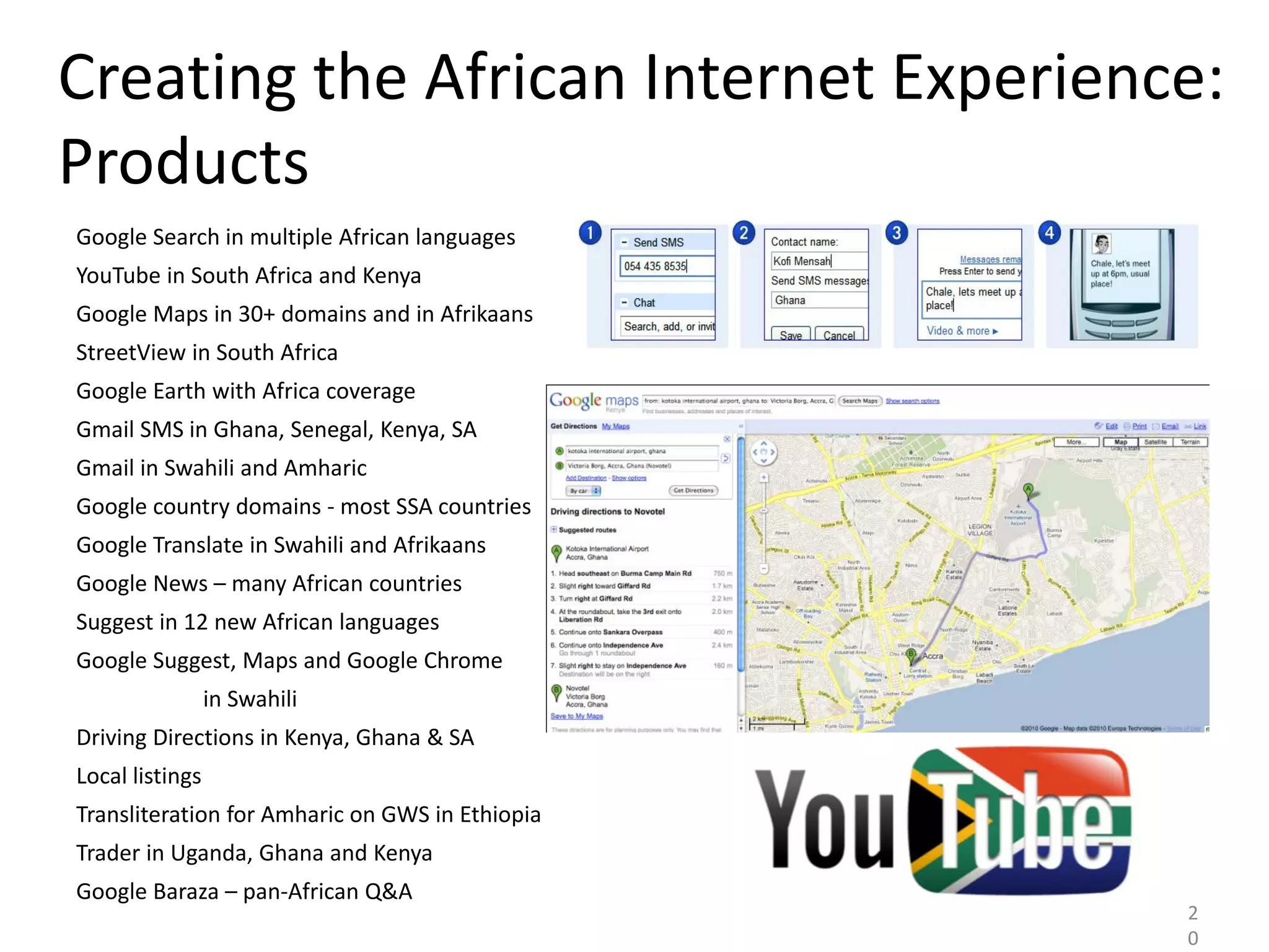 Creating the African Internet Experience:
Products
Google Search in multiple African languages
YouTube in South Africa and Kenya
Google Maps in 30+ domains and in Afrikaans
StreetView in South Africa
Google Earth with Africa coverage
Gmail SMS in Ghana, Senegal, Kenya, SA
Gmail in Swahili and Amharic
Google country domains - most SSA countries
Google Translate in Swahili and Afrikaans
Google News – many African countries
Suggest in 12 new African languages
Google Suggest, Maps and Google Chrome
                 in Swahili
Driving Directions in Kenya, Ghana & SA
Local listings
Transliteration for Amharic on GWS in Ethiopia
Trader in Uganda, Ghana and Kenya
Google Baraza – pan-African Q&A
                                                 2
                                                 0
 