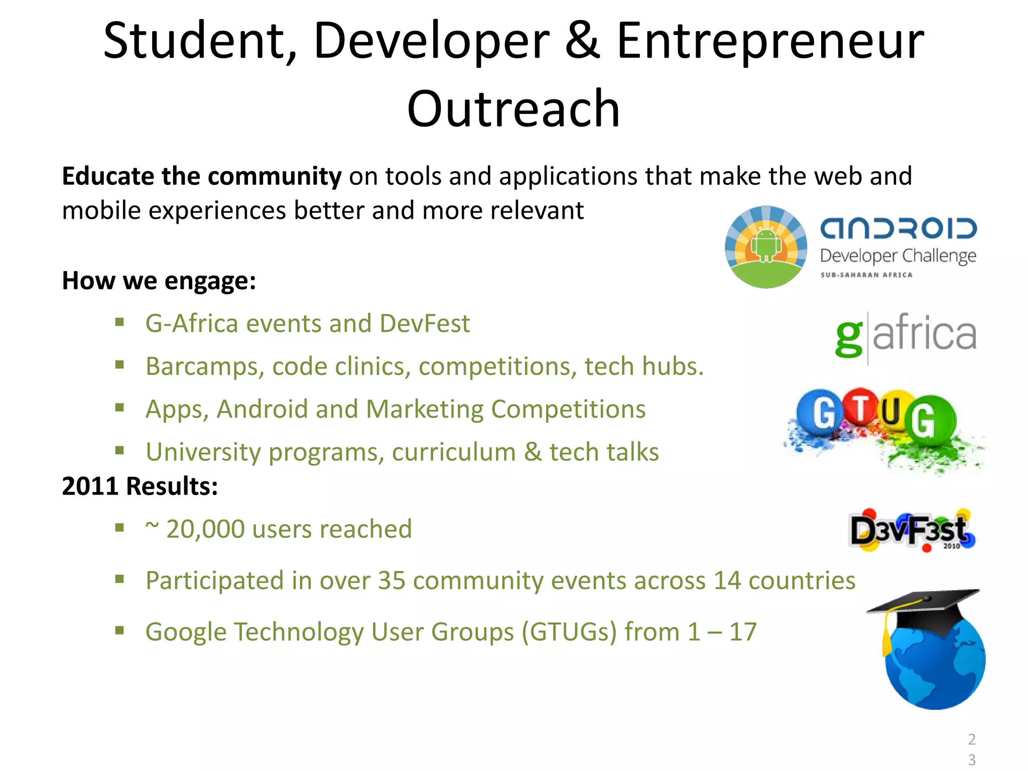 Student, Developer & Entrepreneur
               Outreach
Educate the community on tools and applications that make the web and
mobile experiences better and more relevant

How we engage:
     G-Africa events and DevFest
     Barcamps, code clinics, competitions, tech hubs.
     Apps, Android and Marketing Competitions
     University programs, curriculum & tech talks
2011 Results:
     ~ 20,000 users reached
     Participated in over 35 community events across 14 countries
     Google Technology User Groups (GTUGs) from 1 – 17


                                                                        2
                                                                        3
 
