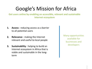 Google’s Mission for Africa
 Get users online by enabling an accessible, relevant and sustainable
                         Internet ecosystem



1.   Access : reducing access as a barrier
     to all potential users
                                                    Many opportunities
2.   Relevance : making the Internet
                                                      available for
     relevant and useful to local people
                                                     businesses and
                                                       developers
3.   Sustainability : helping to build an
     Internet ecosystem in Africa that is
     viable and sustainable in the long-
     term



                                                                         1
                                                                         5
 
