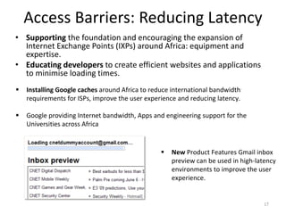 Access Barriers: Reducing Latency
• Supporting the foundation and encouraging the expansion of
  Internet Exchange Points (IXPs) around Africa: equipment and
  expertise.
• Educating developers to create efficient websites and applications
  to minimise loading times.
   Installing Google caches around Africa to reduce international bandwidth
    requirements for ISPs, improve the user experience and reducing latency.

   Google providing Internet bandwidth, Apps and engineering support for the
    Universities across Africa


                                                    New Product Features Gmail inbox
                                                     preview can be used in high-latency
                                                     environments to improve the user
                                                     experience.


                                                                                    17
 