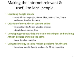 Making the Internet relevant &
      useful to local people
• Localising Google search
        Many African languages, Hausa, Akan, Swahili, Zulu, Xhosa,
         Afrikaans, Sesotho, Setswana
• Creation of more African content online
        Kenyan Gazette, Nelson Mandela archives
        Google Books partnerships
• Developing products that are locally meaningful and enabling
  African developers to do the same
        More detail on next slide
• Using technology to solve African problems for Africans
        Launching specific Google products for African countries



                                                                      19
 