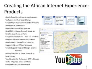 Creating the African Internet Experience:
Products
Google Search in multiple African languages
YouTube in South Africa and Kenya
Google Maps in 30+ domains and in Afrikaans
StreetView in South Africa
Google Earth with Africa coverage
Gmail SMS in Ghana, Senegal, Kenya, SA
Gmail in Swahili and Amharic
Google country domains - most SSA countries
Google Translate in Swahili and Afrikaans
Google News – many African countries
Suggest in 12 new African languages
Google Suggest, Maps and Google Chrome
                 in Swahili
Driving Directions in Kenya, Ghana & SA
Local listings
Transliteration for Amharic on GWS in Ethiopia
Trader in Uganda, Ghana and Kenya
Google Baraza – pan-African Q&A
                                                 2
                                                 0
 