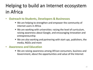 Helping to build an Internet ecosystem
in Africa
• Outreach to Students, Developers & Businesses
       We are helping to strengthen and empower the community of
        internet users in Africa
       We are working with universities: raising the level of curriculum,
        raising awareness about Google, and encouraging innovation and
        entrepreneurship
       We are also working and partnering with start-ups, publishers, the
        media, NGOs and more
• Awareness and Education
       We are raising awareness among African consumers, business and
        Government, about the opportunities and value of the Internet



                                                                         22
 