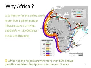 Why Africa ?
Last frontier for the online world
More than 1 billion people
Infrastructure is arriving:
120Gbit/s >> 15,000Gbit/s
Prices are dropping




 Africa has the highest growth: more than 50% annual
growth in mobile subscriptions over the past 5 years    3
 