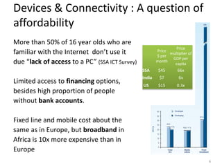 Devices & Connectivity : A question of
affordability
More than 50% of 16 year olds who are
                                                                 Price
familiar with the Internet don’t use it                 Price
                                                        $ per
                                                              multiplier of
                                                               GDP per
due “lack of access to a PC” (SSA ICT Survey)           month
                                                                capita
                                                SSA      $45       66x
                                                India    $7         6x
Limited access to financing options,            US       $15       0.3x
besides high proportion of people
without bank accounts.

Fixed line and mobile cost about the
same as in Europe, but broadband in
Africa is 10x more expensive than in
Europe
                                                                              6
 