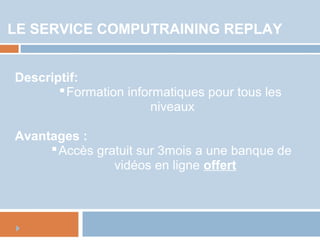 LE SERVICE COMPUTRAINING REPLAY
Descriptif:
Formation informatiques pour tous les
niveaux
Avantages :
Accès gratuit sur 3mois a une banque de
vidéos en ligne offert
 