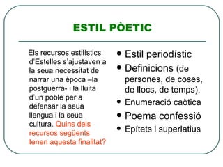 ESTIL PÒETIC Els recursos estilístics d’Estelles s’ajustaven a la seua necessitat de narrar una època –la postguerra- i la lluita d’un poble per a defensar la seua llengua i la seua cultura.  Quins dels recursos següents tenen aquesta finalitat? Estil periodístic Definicions  (de persones, de coses, de llocs, de temps). Enumeració caòtica Poema confessió Epítets i superlatius 