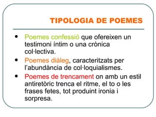 TIPOLOGIA DE POEMES Poemes confessió  que ofereixen un testimoni íntim o una crònica col·lectiva. Poemes diàleg , caracteritzats per l’abundància de col·loquialismes. Poemes de trencament  on amb un estil antiretòric trenca el ritme, el to o les frases fetes, tot produint ironia i sorpresa. 