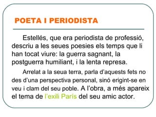 POETA I PERIODISTA Estellés, que era periodista de professió, descriu a les seues poesies els temps que li han tocat viure: la guerra sagnant, la postguerra humiliant, i la lenta represa.  Arrelat a la seua terra, parla d’aquests fets no des d’una perspectiva personal, sinó   erigint-se en veu   i clam del seu   poble . A l’obra, a més apareix el tema de  l’exili París  del seu amic actor.  