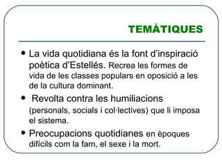 TEMÀTIQUES La vida quotidiana és la font d’inspiració poètica d’Estellés.  Recrea les formes de vida de les classes populars en oposició a les de la cultura dominant. Revolta contra les humiliacions  (personals, socials i col·lectives)   que li imposa el sistema. Preocupacions quotidianes  en èpoques difícils com la fam, el sexe i la mort. 