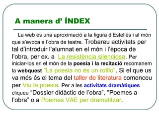 A manera d’ ÍNDEX La web és una aproximació a la figura d’Estellés i al món que s’evoca a l’obra de teatre.  Trobareu activitats per tal d’introduir l’alumnat en el món i l’època de l’obra, per ex. a La resistència silenciosa .  Per iniciar-los en el món de la  poesia i la recitació  recomanem la  webquest   &quot;La poesia no és un rotllo&quot; . Si el que us va més és el tema del  taller de literatura  comenceu per  Viu la poesia .  Per a les  activitats dramàtiques  cliqueu  “Dossierdidàctic de l’obra”, &quot;Poemes a l’obra” o a  Poemes VAE per dramatitzar . 