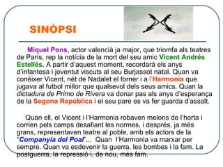 SINÒPSI Miquel Pons , actor valencià ja major, que triomfa als teatres de París, rep la notícia de la mort del seu amic  Vicent Andrés   Estellés . A partir d’aquest moment, recordarà els anys d’infantesa i joventut viscuts al seu Burjassot natal. Quan va conèixer Vicent, nét de Nadalet el forner i a  l’ Harmonia  que jugava al futbol millor que qualsevol dels seus amics. Quan la  dictadura de Primo de Rivera  va donar pas als anys d’esperança de la  Segona República  i el seu pare es va fer guarda d’assalt.  Quan ell, el Vicent i l’Harmonia robaven melons de l’horta i corrien pels camps desafiant les normes, i després, ja més grans, representaven teatre al poble, amb els actors de la “ Companyia del Poal ”...  Quan l’Harmonia va marxar per sempre. Quan va esdevenir la guerra, les bombes i la fam. La postguerra, la repressió i, de nou, més fam.  
