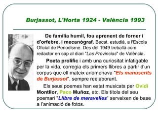 Burjassot, L'Horta 1924 - València 1993   De família humil, fou aprenent de forner i d'orfebre, i mecanògraf.   Becat, estudià, a l'Escola Oficial de Periodisme. Des del 1949 treballà com redactor en cap al diari &quot; Las Provincias &quot; de València .  Poeta prolífic  i amb una curiositat infatigable per la vida, corregia els primers llibres a partir d'un corpus que ell mateix anomenava &quot; Els manuscrits de Burjassot &quot;, sempre reelaborant.  Els seus poemes han estat musicats per  Ovidi  Montllor ,  Paco   Muñoz , etc. Els títols del seu poemari &quot; Llibre de meravelles “ serveixen de base a l’animació de fotos. 