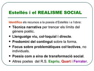 Estellés i el REALISME SOCIAL Identifica   els recursos a la poesia d’Estellés i a l’obra : Tècnica narrativa  per trencar els límits del gènere poètic. Llenguatge viu, col·loquial i directe . Predomini del contingut  sobre la forma. Focus sobre problemàtiques col·lectives , no individuals. Poesia com a eina de transformació social . Altres poetes  del R.S.  Espriu ,  Quart  i  Ferrater . 