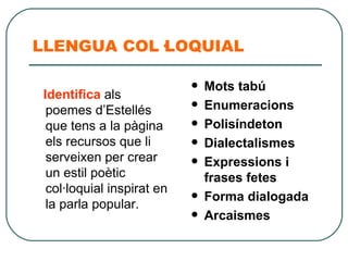 LLENGUA COL·LOQUIAL Identifica  als poemes d’Estellés que tens a la pàgina els recursos que li serveixen per crear un estil poètic col·loquial inspirat en la parla popular. Mots tabú Enumeracions Polisíndeton Dialectalismes Expressions i frases fetes Forma dialogada Arcaismes 