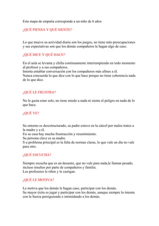 Este mapa de empatía corresponde a un niño de 6 años 
¿QUÉ PIENSA Y QUÉ SIENTE? 
Lo que mueve su actividad diaria son los juegos, no tiene más preocupaciones 
y sus expectativas son que los demás compañeros le hagan algo de caso. 
¿QUÉ DICE Y QUÉ HACE? 
En el aula se levanta y chilla continuamente interrumpiendo en todo momento 
al profesor y a sus compañeros. 
Intenta entablar conversación con los compañeros más afines a él. 
Nunca concuerda lo que dice con lo que hace porque no tiene coherencia nada 
de lo que dice. 
¿QUÉ LE FRUSTRA? 
No le gusta estar solo, no tiene miedo a nada ni siente el peligro en nada de lo 
que hace. 
¿QUÉ VE? 
Su entorno es desestructurado, su padre estuvo en la cárcel por malos tratos a 
la madre y a él. 
En su casa hay mucha frustracción y resentimiento. 
Su persona clave es su madre. 
S u problema principal es la falta de normas claras, lo que vale un día no vale 
para otro. 
¿QUÉ ESCUCHA? 
Siempre escucha que es un desastre, que no vale para nada,le llaman pesado, 
incluso insultos por parte de compañeros y familia. 
Los profesores le riñen y le castigan. 
¿QUÉ LE MOTIVA? 
Le motiva que los demás le hagan caso, participar con los demás. 
Su mayor éxito es jugar y participar con los demás, aunque siempre lo intenta 
con la fuerza persiguiendo e intimidando a los demás. 
