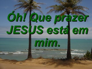 Óh! Que prazer JESUS está em mim. 