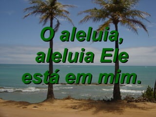 O aleluia, aleluia Ele está em mim. 