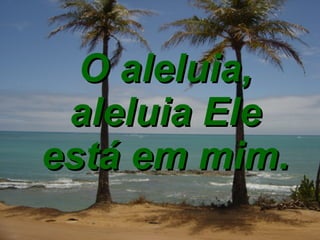 O aleluia, aleluia Ele está em mim. 