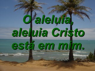 O aleluia, aleluia Cristo está em mim. 