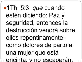 1Th_5:3 que cuando

estén diciendo: Paz y
seguridad, entonces la
destrucción vendrá sobre
ellos repentinamente,
como dolores de parto a
una mujer que está
encinta, y no escaparán.

 