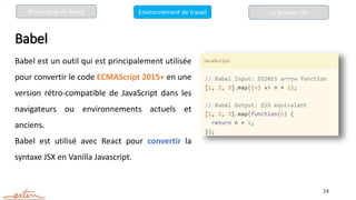 Babel
Babel est un outil qui est principalement utilisée
pour convertir le code ECMAScript 2015+ en une
version rétro-compatible de JavaScript dans les
navigateurs ou environnements actuels et
anciens.
Babel est utilisé avec React pour convertir la
syntaxe JSX en Vanilla Javascript.
14
La Syntaxe JSX
Philosophie de React Environnement de travail
 