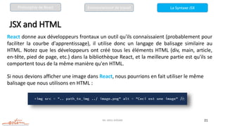 Mr. JADLI AISSAM 21
JSX and HTML
React donne aux développeurs frontaux un outil qu'ils connaissaient (probablement pour
faciliter la courbe d'apprentissage), il utilise donc un langage de balisage similaire au
HTML. Notez que les développeurs ont créé tous les éléments HTML (div, main, article,
en-tête, pied de page, etc.) dans la bibliothèque React, et la meilleure partie est qu'ils se
comportent tous de la même manière qu'en HTML.
Si nous devions afficher une image dans React, nous pourrions en fait utiliser le même
balisage que nous utilisons en HTML :
La Syntaxe JSX
Philosophie de React Environnement de travail
 
