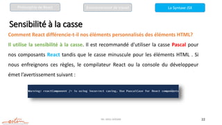 Mr. JADLI AISSAM 22
Sensibilité à la casse
Comment React différencie-t-il nos éléments personnalisés des éléments HTML?
Il utilise la sensibilité à la casse. Il est recommandé d'utiliser la casse Pascal pour
nos composants React tandis que le casse minuscule pour les éléments HTML . Si
nous enfreignons ces règles, le compilateur React ou la console du développeur
émet l’avertissement suivant :
La Syntaxe JSX
Philosophie de React Environnement de travail
 