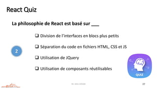 Mr. JADLI AISSAM 27
React Quiz
La philosophie de React est basé sur ___
 Division de l’interfaces en blocs plus petits
 Séparation du code en fichiers HTML, CSS et JS
 Utilisation de JQuery
 Utilisation de composants réutilisables
2
 